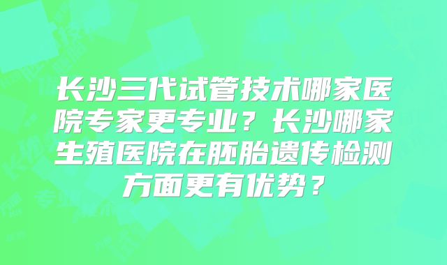 长沙三代试管技术哪家医院专家更专业？长沙哪家生殖医院在胚胎遗传检测方面更有优势？