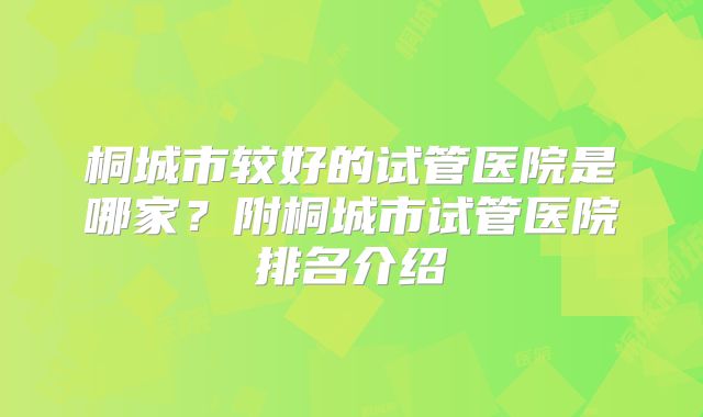 桐城市较好的试管医院是哪家？附桐城市试管医院排名介绍