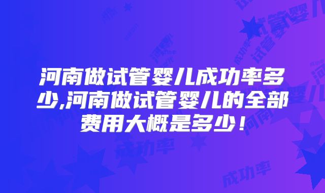 河南做试管婴儿成功率多少,河南做试管婴儿的全部费用大概是多少！