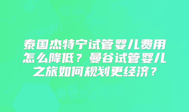泰国杰特宁试管婴儿费用怎么降低？曼谷试管婴儿之旅如何规划更经济？