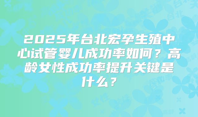 2025年台北宏孕生殖中心试管婴儿成功率如何？高龄女性成功率提升关键是什么？