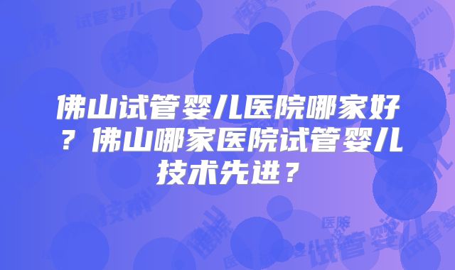 佛山试管婴儿医院哪家好?佛山哪家医院试管婴儿技术先进?