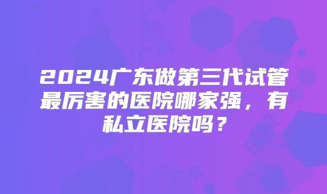 2024广东做第三代试管最厉害的医院哪家强,有私立医院吗?