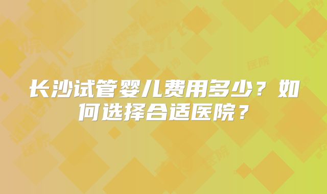 长沙试管婴儿费用多少?如何选择合适医院?