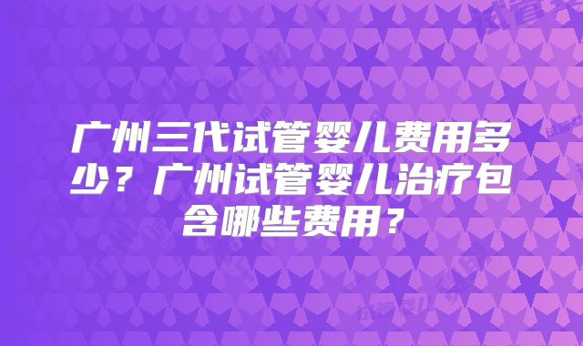 广州三代试管婴儿费用多少?广州试管婴儿治疗包含哪些费用?