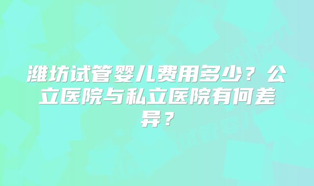 潍坊试管婴儿费用多少？公立医院与私立医院有何差异？