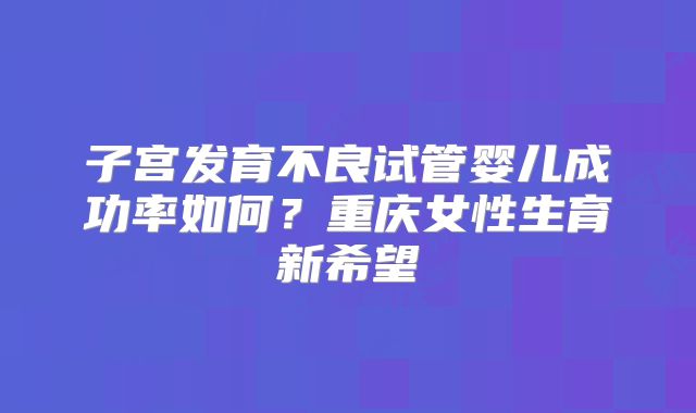 子宫发育不良试管婴儿成功率如何？重庆女性生育新希望