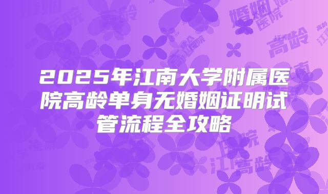 2025年江南大学附属医院高龄单身无婚姻证明试管流程全攻略