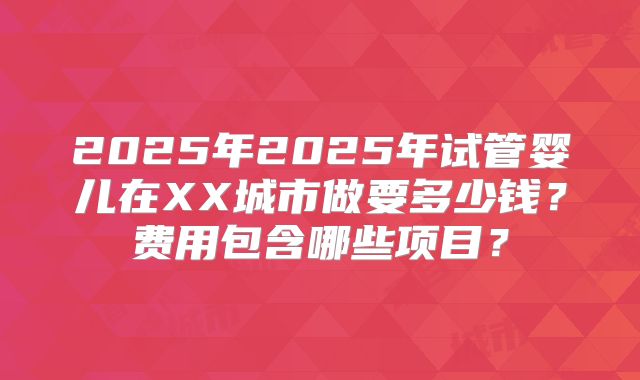 2025年2025年试管婴儿在XX城市做要多少钱?费用包含哪些项目?