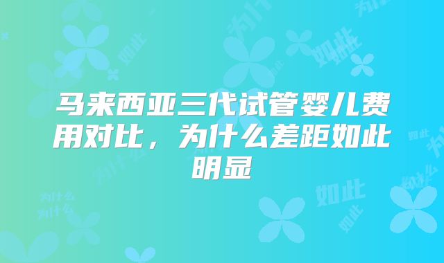 马来西亚三代试管婴儿费用对比,为什么差距如此明显
