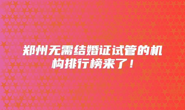 郑州无需结婚证试管的机构排行榜来了!