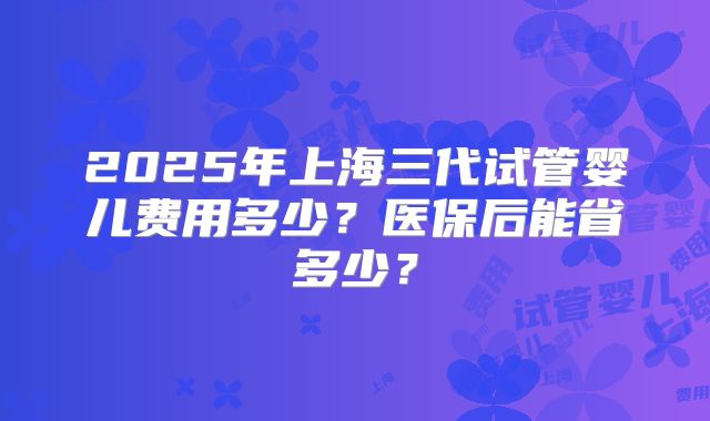 2025年上海三代试管婴儿费用多少?医保后能省多少?