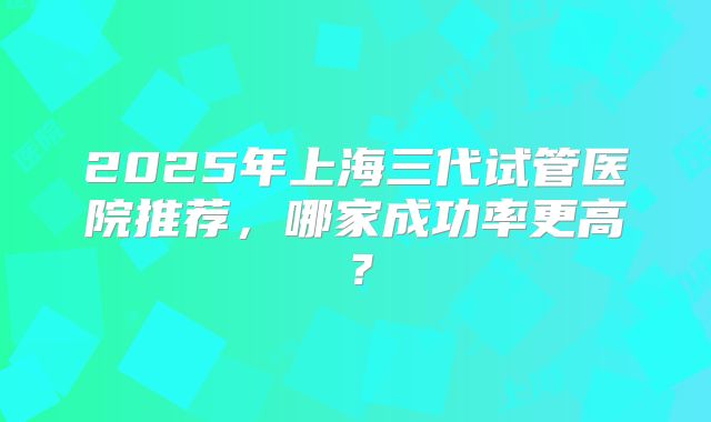 2025年上海三代试管医院推荐，哪家成功率更高？