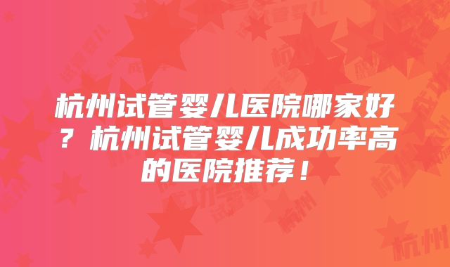 杭州试管婴儿医院哪家好?杭州试管婴儿成功率高的医院推荐!