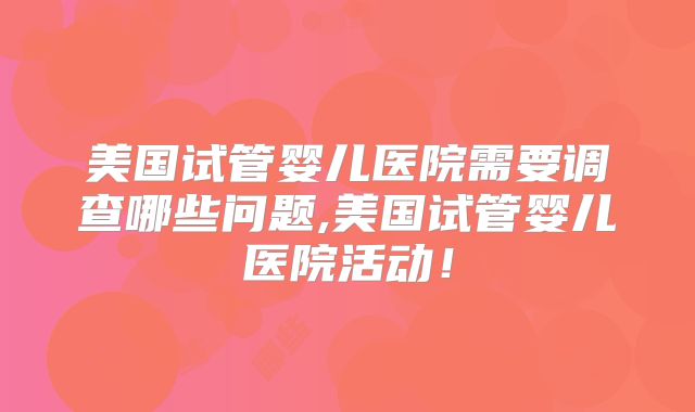 美国试管婴儿医院需要调查哪些问题,美国试管婴儿医院活动!