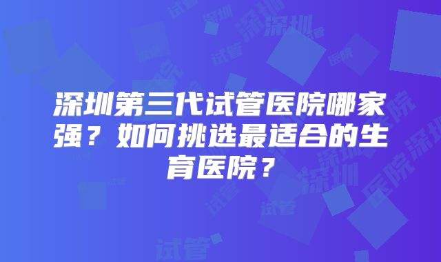 深圳第三代试管医院哪家强？如何挑选最适合的生育医院？