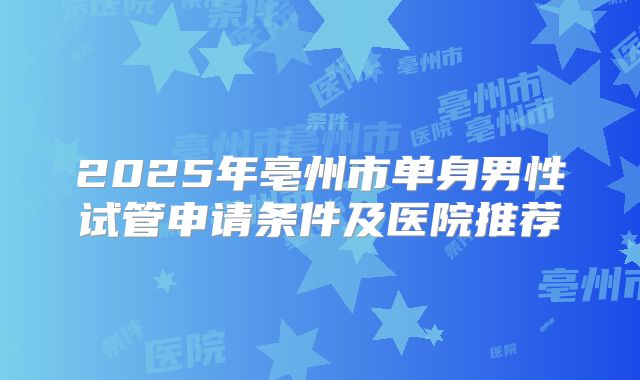 2025年亳州市单身男性试管申请条件及医院推荐