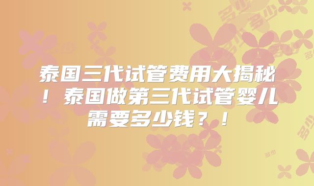 泰国三代试管费用大揭秘!泰国做第三代试管婴儿需要多少钱?!