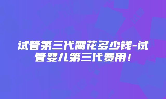 试管第三代需花多少钱-试管婴儿第三代费用!