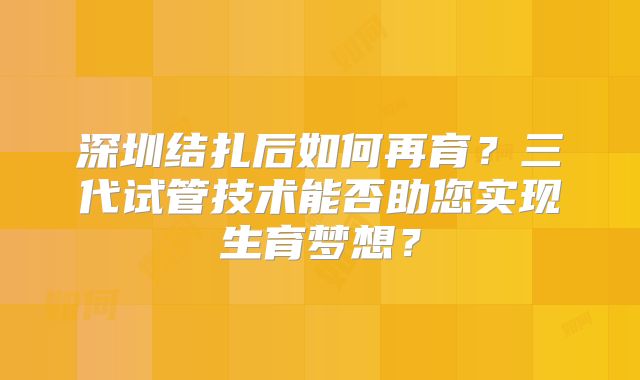 深圳结扎后如何再育？三代试管技术能否助您实现生育梦想？
