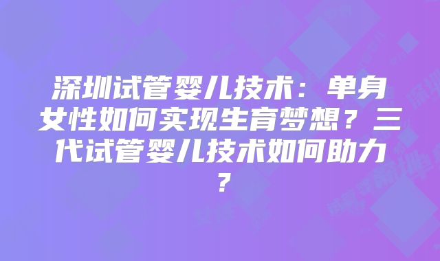 深圳试管婴儿技术：单身女性如何实现生育梦想？三代试管婴儿技术如何助力？