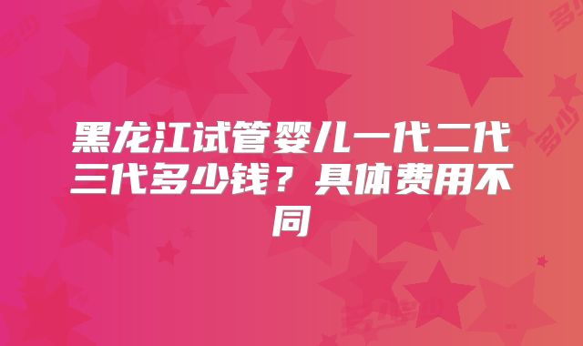 黑龙江试管婴儿一代二代三代多少钱？具体费用不同