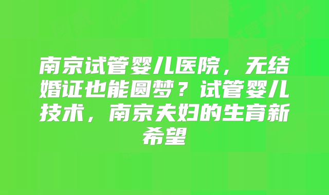 南京试管婴儿医院，无结婚证也能圆梦？试管婴儿技术，南京夫妇的生育新希望