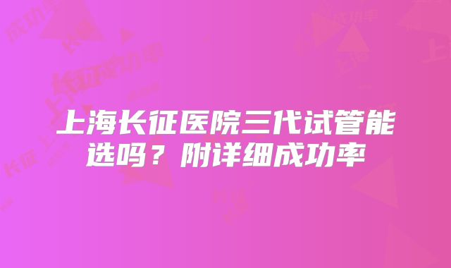 上海长征医院三代试管能选吗?附详细成功率