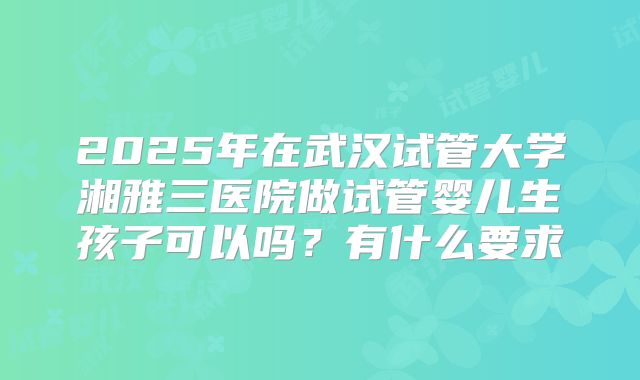 2025年在武汉试管大学湘雅三医院做试管婴儿生孩子可以吗？有什么要求