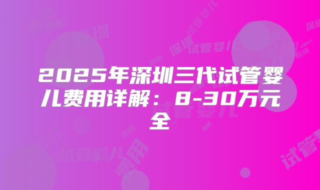 2025年深圳三代试管婴儿费用详解：8-30万元全