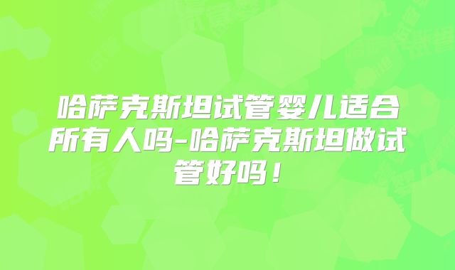 哈萨克斯坦试管婴儿适合所有人吗-哈萨克斯坦做试管好吗!