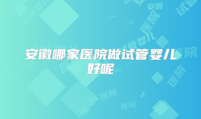 安徽哪家医院做试管婴儿好呢