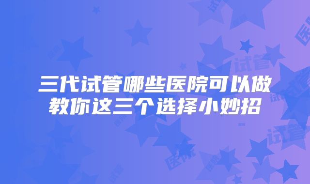 三代试管哪些医院可以做教你这三个选择小妙招