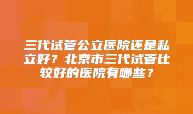 三代试管公立医院还是私立好？北京市三代试管比较好的医院有哪些？
