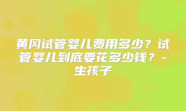 黄冈试管婴儿费用多少？试管婴儿到底要花多少钱？-生孩子