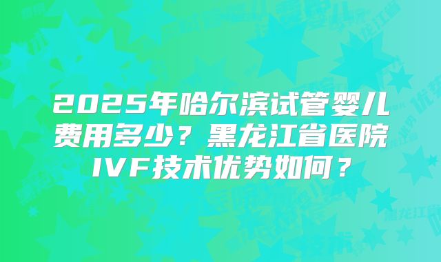 2025年哈尔滨试管婴儿费用多少?黑龙江省医院IVF技术优势如何?