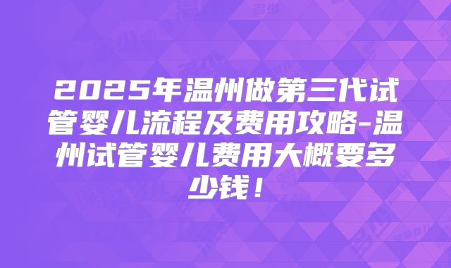 2025年温州做第三代试管婴儿流程及费用攻略-温州试管婴儿费用大概要多少钱！