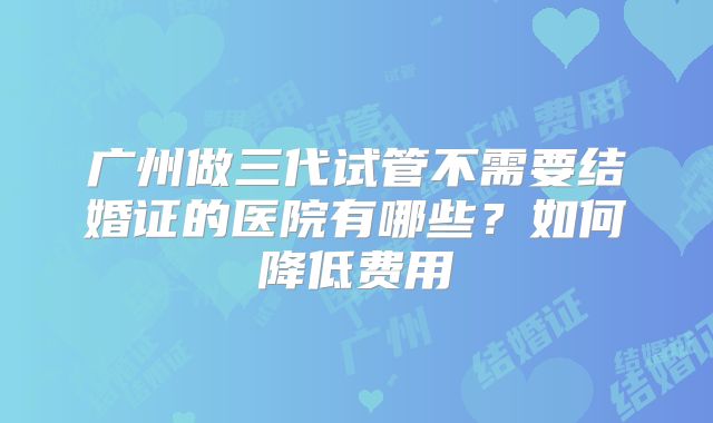 广州做三代试管不需要结婚证的医院有哪些?如何降低费用