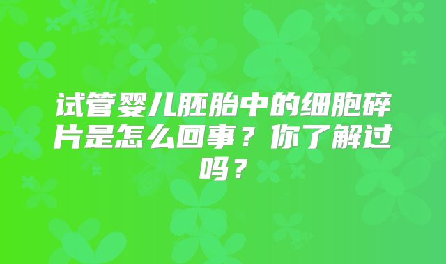 试管婴儿胚胎中的细胞碎片是怎么回事?你了解过吗?