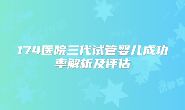 174医院三代试管婴儿成功率解析及评估