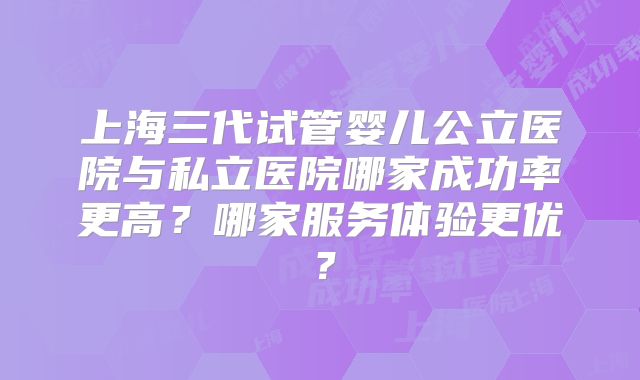 上海三代试管婴儿公立医院与私立医院哪家成功率更高?哪家服务体验更优?