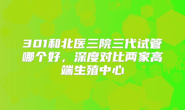 301和北医三院三代试管哪个好，深度对比两家高端生殖中心