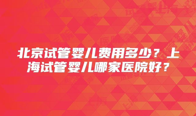 北京试管婴儿费用多少?上海试管婴儿哪家医院好?
