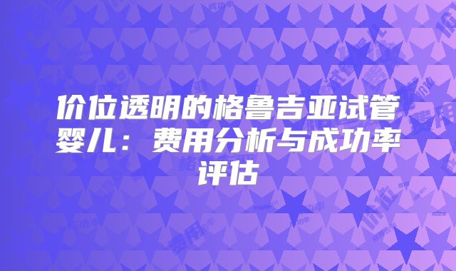 价位透明的格鲁吉亚试管婴儿:费用分析与成功率评估