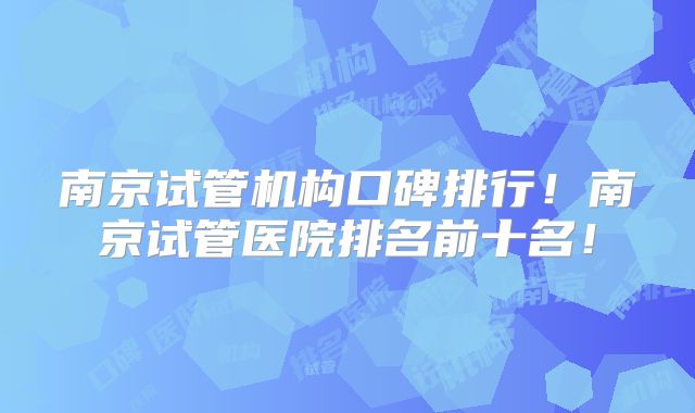 南京试管机构口碑排行!南京试管医院排名前十名!