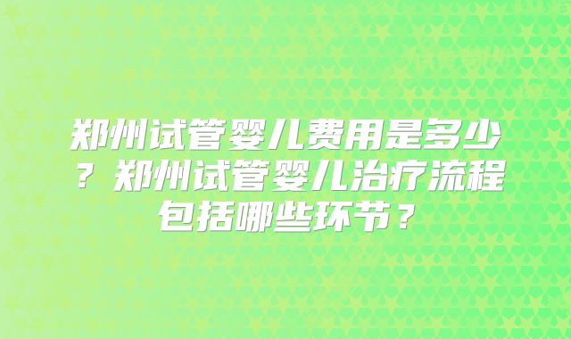郑州试管婴儿费用是多少？郑州试管婴儿治疗流程包括哪些环节？