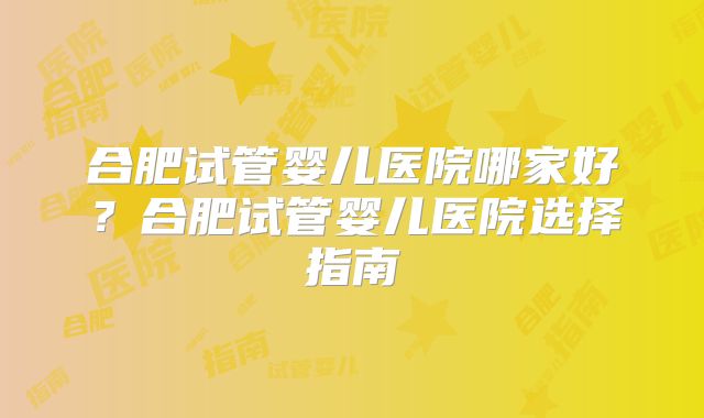 合肥试管婴儿医院哪家好?合肥试管婴儿医院选择指南