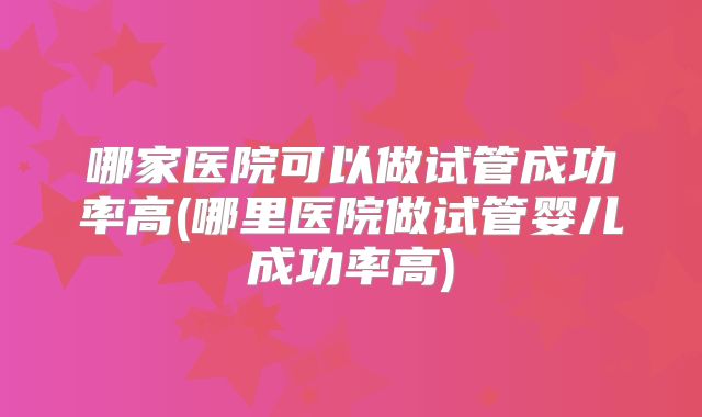 哪家医院可以做试管成功率高(哪里医院做试管婴儿成功率高)