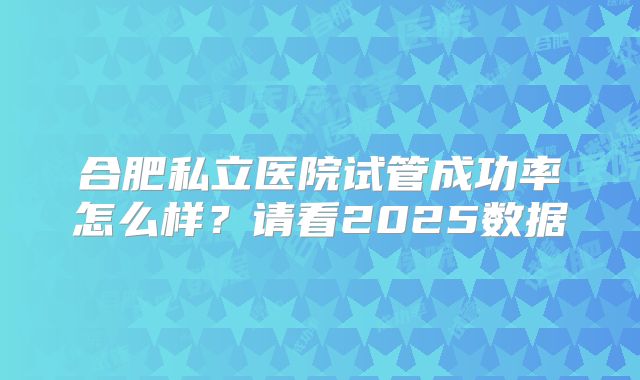 合肥私立医院试管成功率怎么样?请看2025数据