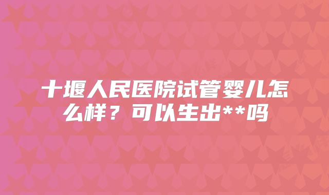 十堰人民医院试管婴儿怎么样?可以生出**吗